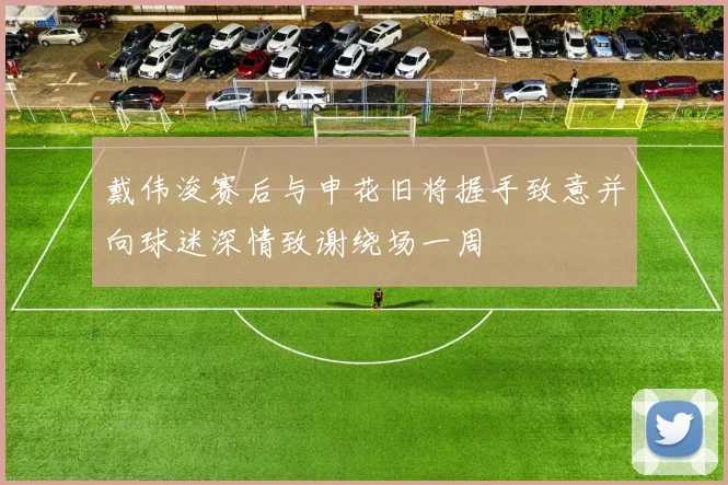戴伟浚赛后与申花旧将握手致意并向球迷深情致谢绕场一周