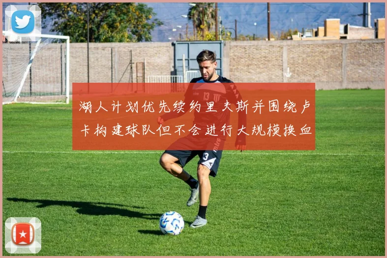 湖人计划优先续约里夫斯并围绕卢卡构建球队但不会进行大规模换血