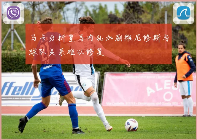 马卡分析皇马内乱加剧维尼修斯与球队关系难以修复