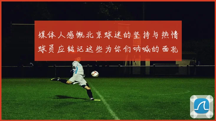 媒体人感慨北京球迷的坚持与热情球员应铭记这些为你们呐喊的面孔