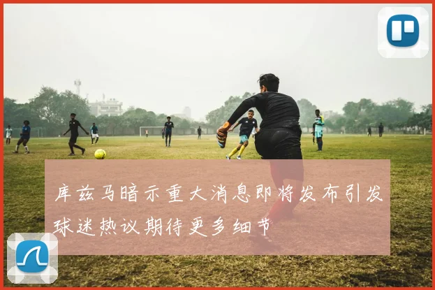 库兹马暗示重大消息即将发布引发球迷热议期待更多细节