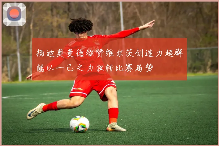 扬迪奥曼德称赞维尔茨创造力超群能以一己之力扭转比赛局势