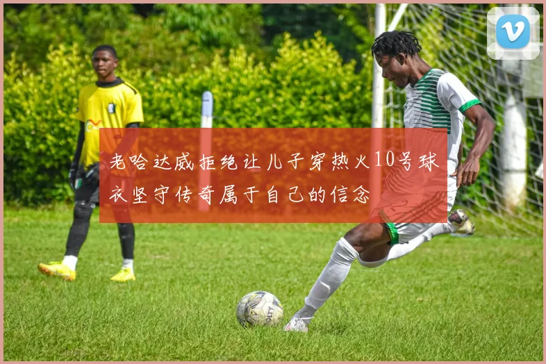 老哈达威拒绝让儿子穿热火10号球衣坚守传奇属于自己的信念
