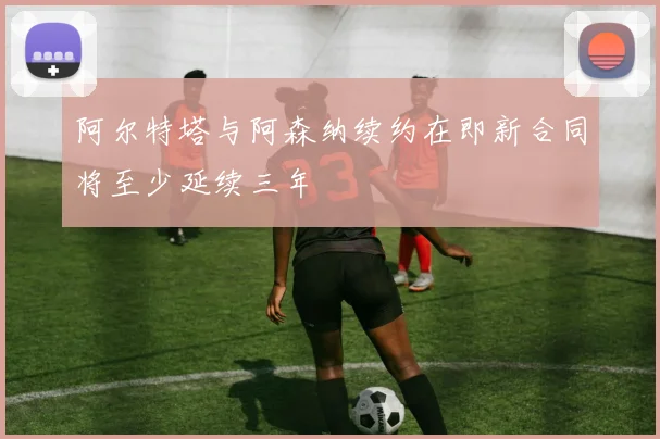 阿尔特塔与阿森纳续约在即新合同将至少延续三年