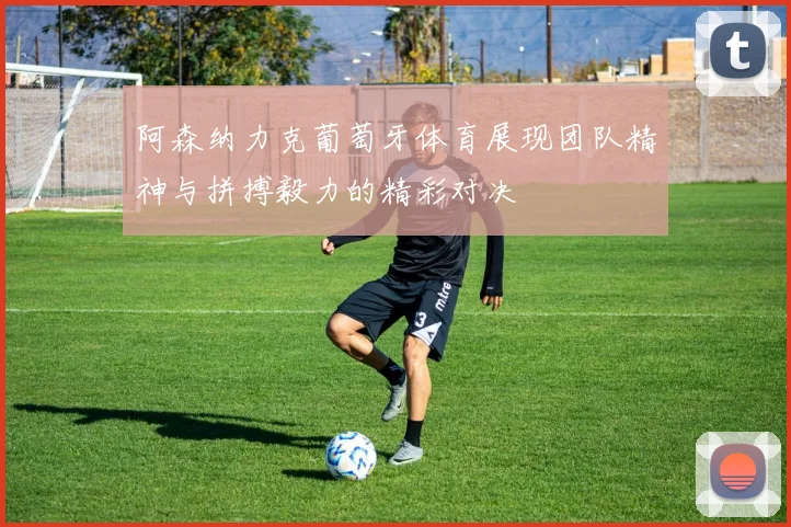 阿森纳力克葡萄牙体育展现团队精神与拼搏毅力的精彩对决