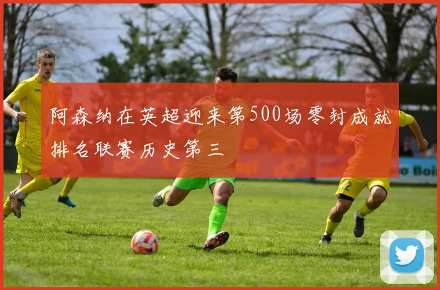 阿森纳在英超迎来第500场零封成就排名联赛历史第三