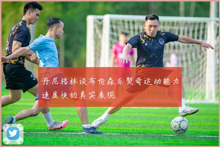 丹尼格林谈布伦森东契奇运动能力速度快的真实表现