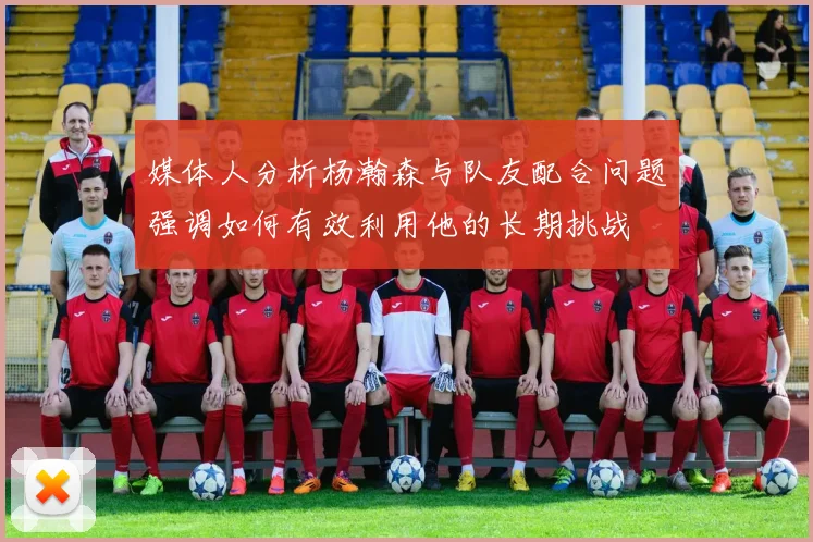 媒体人分析杨瀚森与队友配合问题强调如何有效利用他的长期挑战