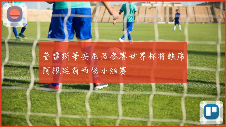 普雷斯蒂安尼若参赛世界杯将缺席阿根廷前两场小组赛