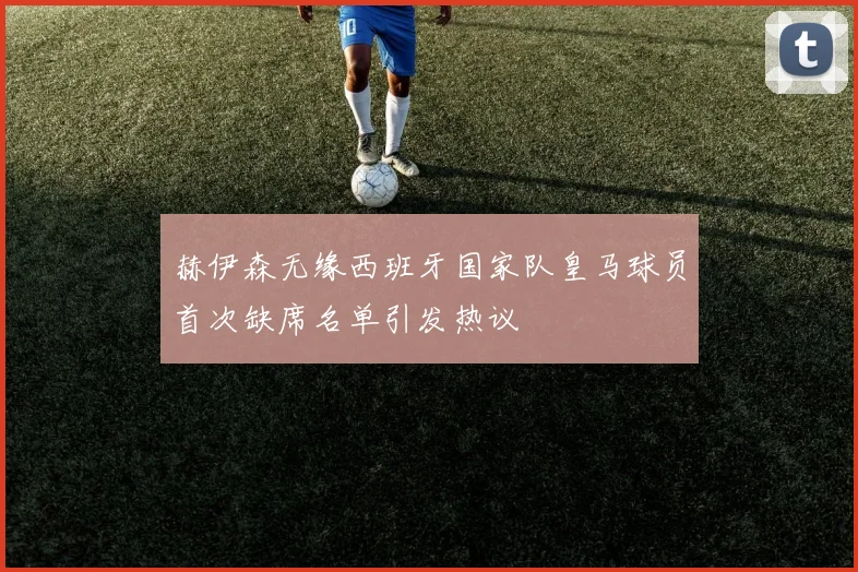 赫伊森无缘西班牙国家队皇马球员首次缺席名单引发热议