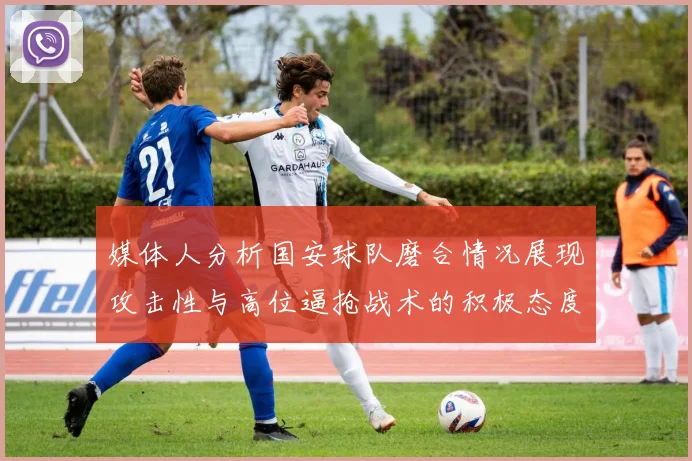 媒体人分析国安球队磨合情况展现攻击性与高位逼抢战术的积极态度