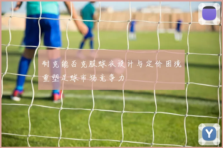 耐克能否克服球衣设计与定价困境重塑足球市场竞争力