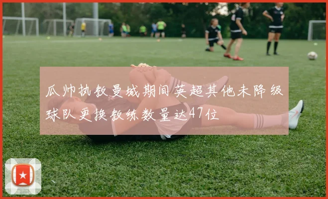 瓜帅执教曼城期间英超其他未降级球队更换教练数量达47位