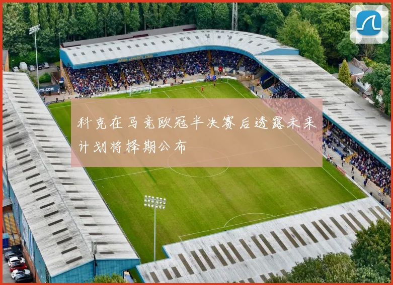 科克在马竞欧冠半决赛后透露未来计划将择期公布
