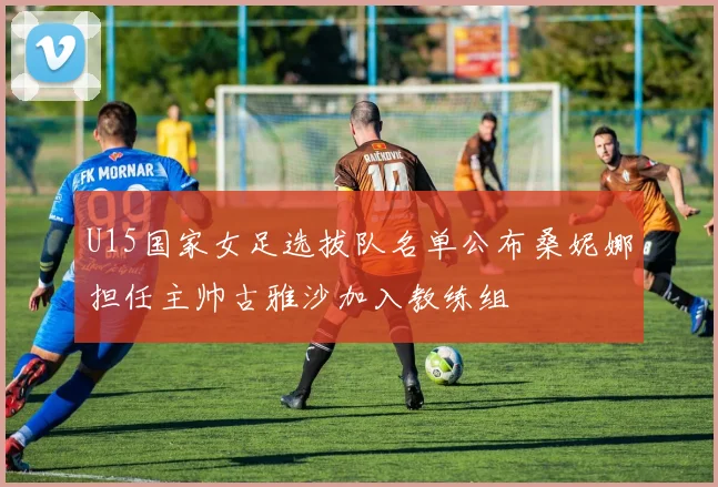 U15国家女足选拔队名单公布桑妮娜担任主帅古雅沙加入教练组