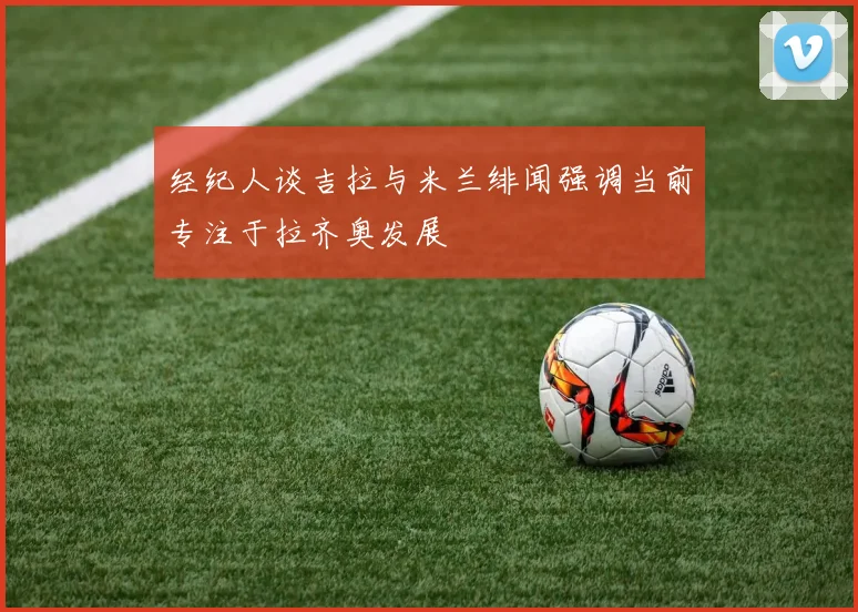 经纪人谈吉拉与米兰绯闻强调当前专注于拉齐奥发展