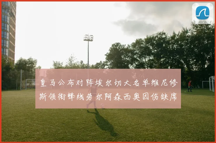 皇马公布对阵埃尔切大名单维尼修斯领衔锋线劳尔阿森西奥因伤缺席